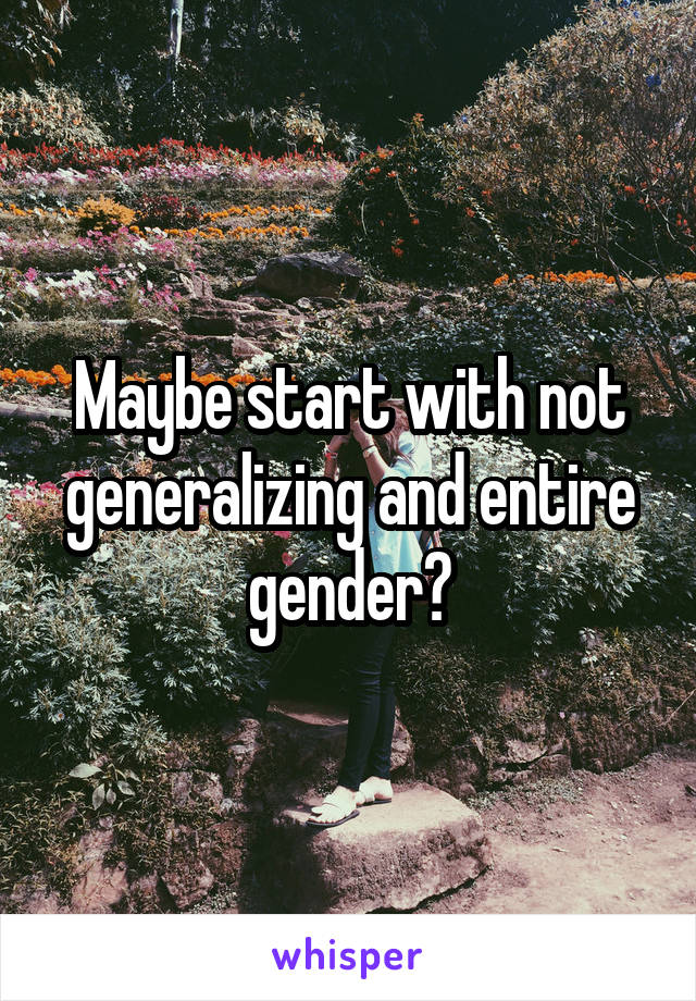 Maybe start with not generalizing and entire gender?