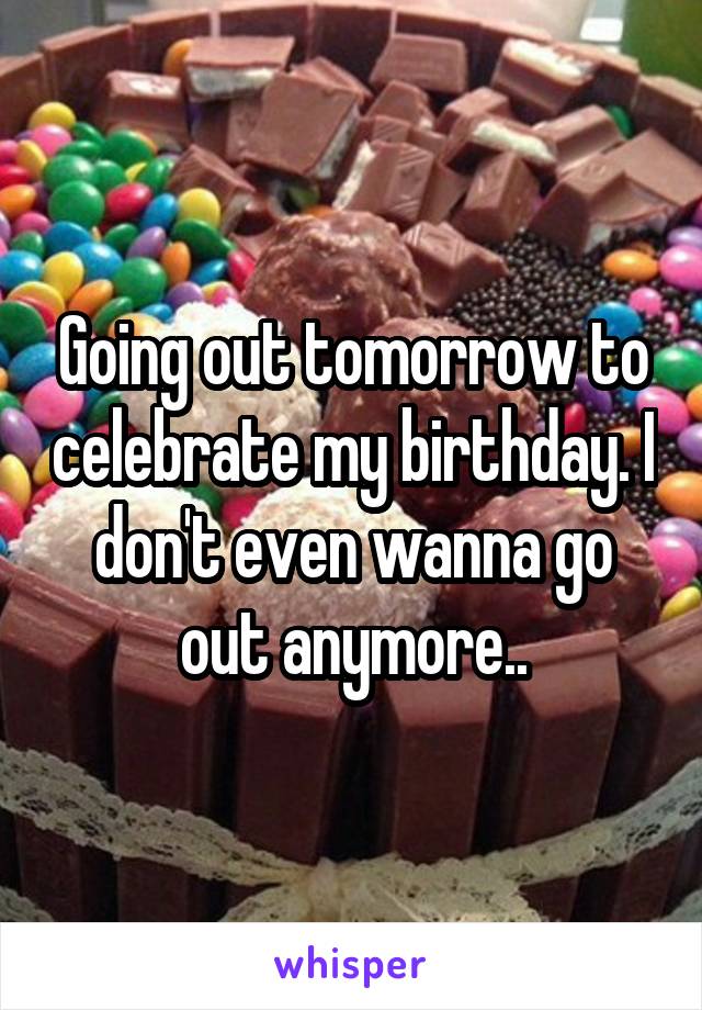 Going out tomorrow to celebrate my birthday. I don't even wanna go out anymore..