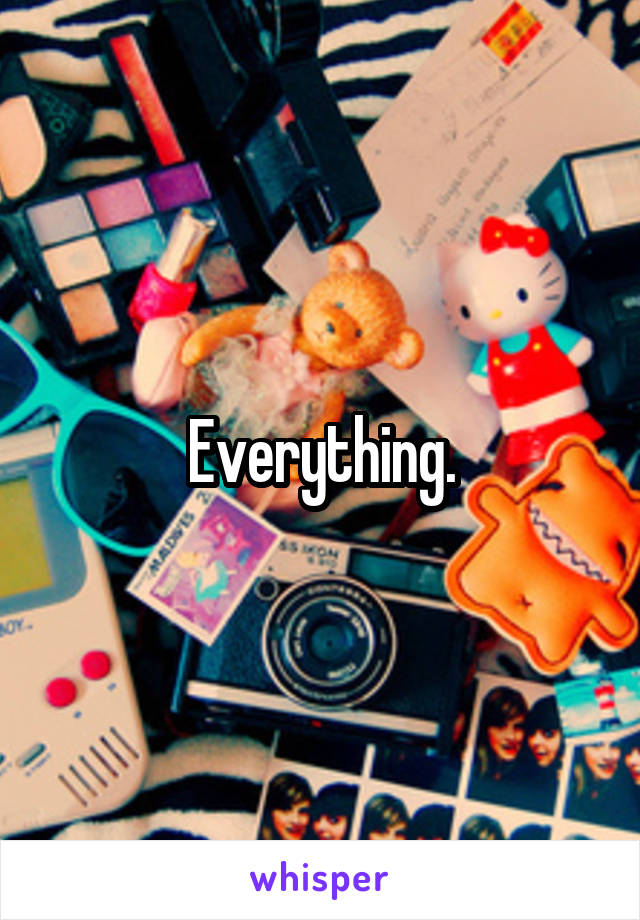 Everything.