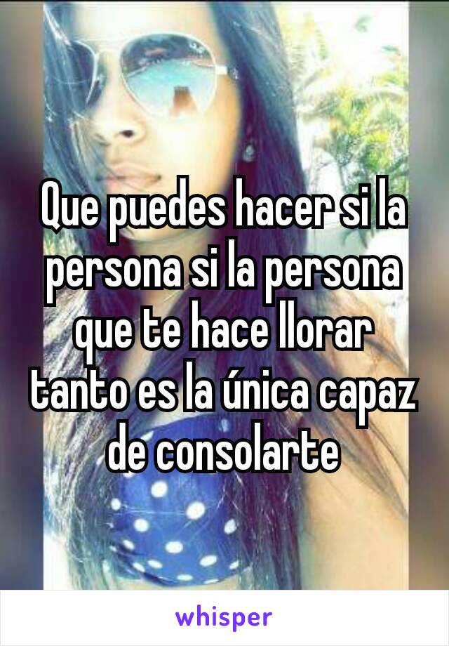 Que puedes hacer si la persona si la persona que te hace llorar tanto es la única capaz de consolarte