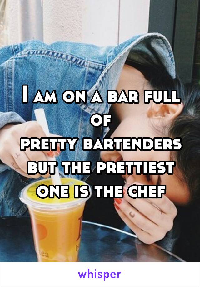 I am on a bar full
of
pretty bartenders but the prettiest one is the chef