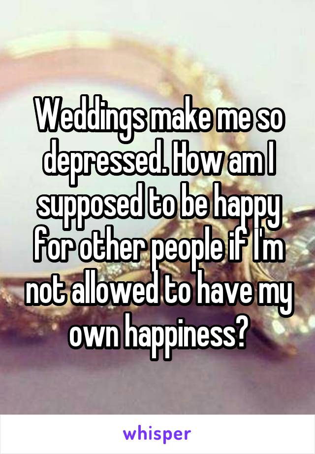 Weddings make me so depressed. How am I supposed to be happy for other people if I'm not allowed to have my own happiness?