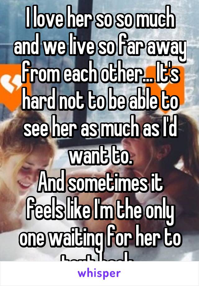 I love her so so much and we live so far away from each other... It's hard not to be able to see her as much as I'd want to.
And sometimes it feels like I'm the only one waiting for her to text back..