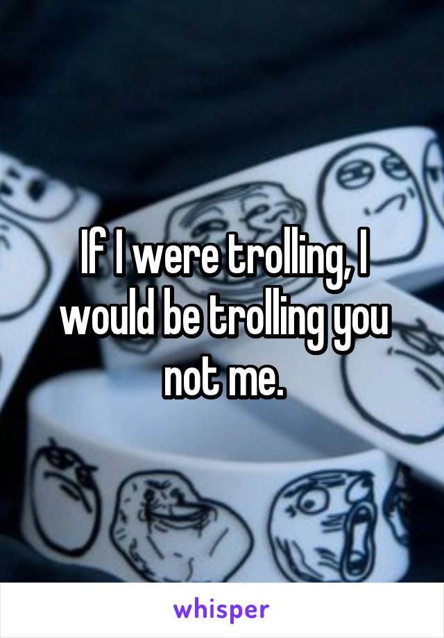 If I were trolling, I would be trolling you not me.