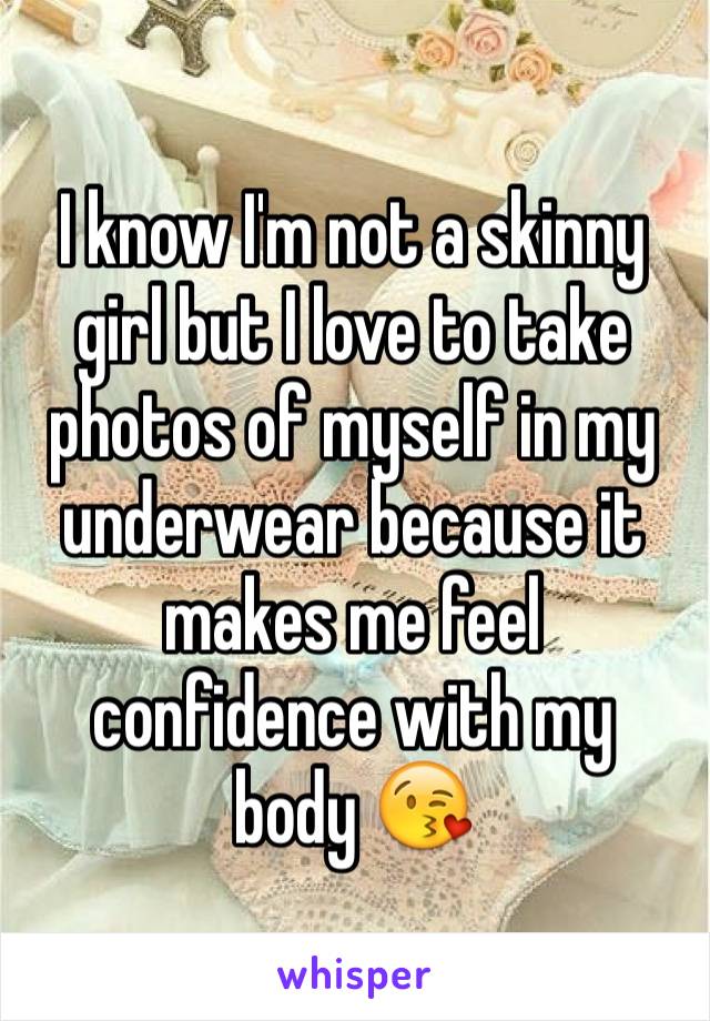 I know I'm not a skinny girl but I love to take photos of myself in my underwear because it makes me feel confidence with my 
body 😘