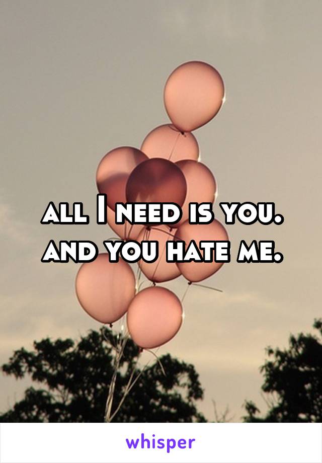 all I need is you. and you hate me.