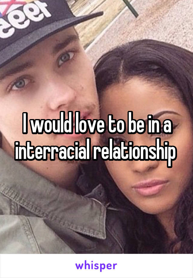 I would love to be in a interracial relationship 