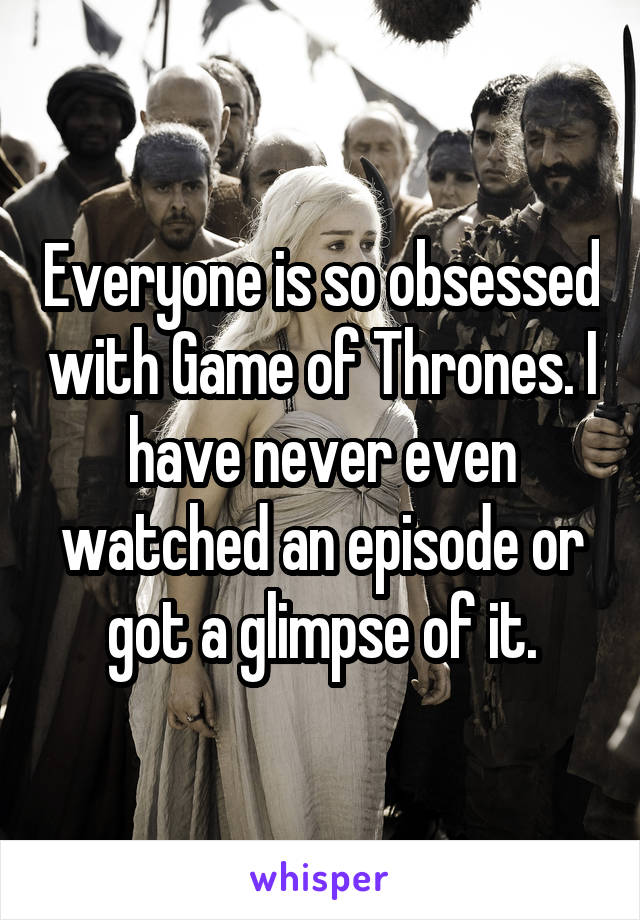 Everyone is so obsessed with Game of Thrones. I have never even watched an episode or got a glimpse of it.