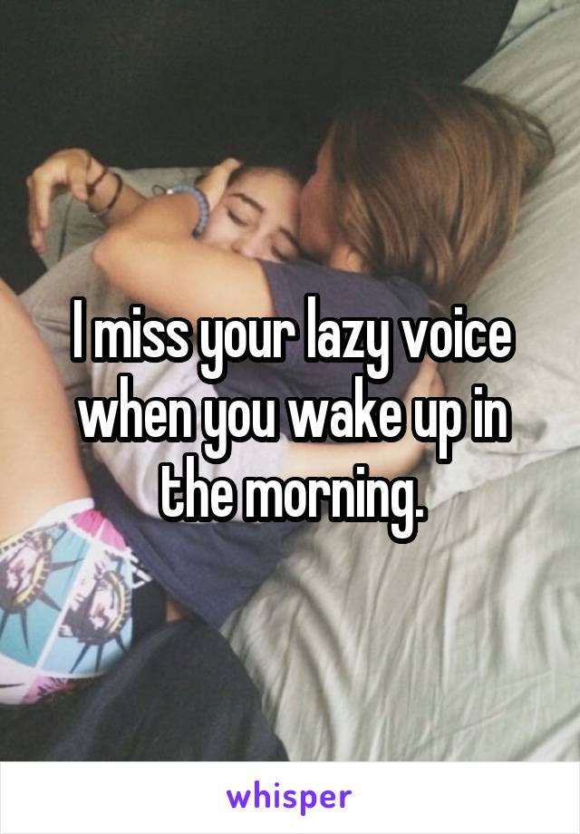 I miss your lazy voice when you wake up in the morning.