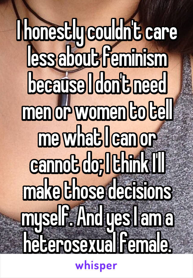 I honestly couldn't care less about feminism because I don't need men or women to tell me what I can or cannot do; I think I'll make those decisions myself. And yes I am a heterosexual female.