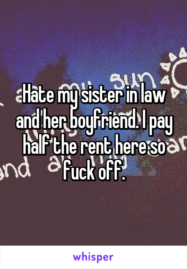 Hate my sister in law and her boyfriend. I pay half the rent here so fuck off.