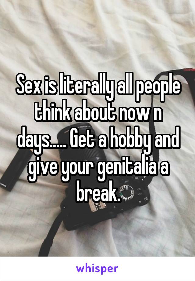 Sex is literally all people think about now n days..... Get a hobby and give your genitalia a break.