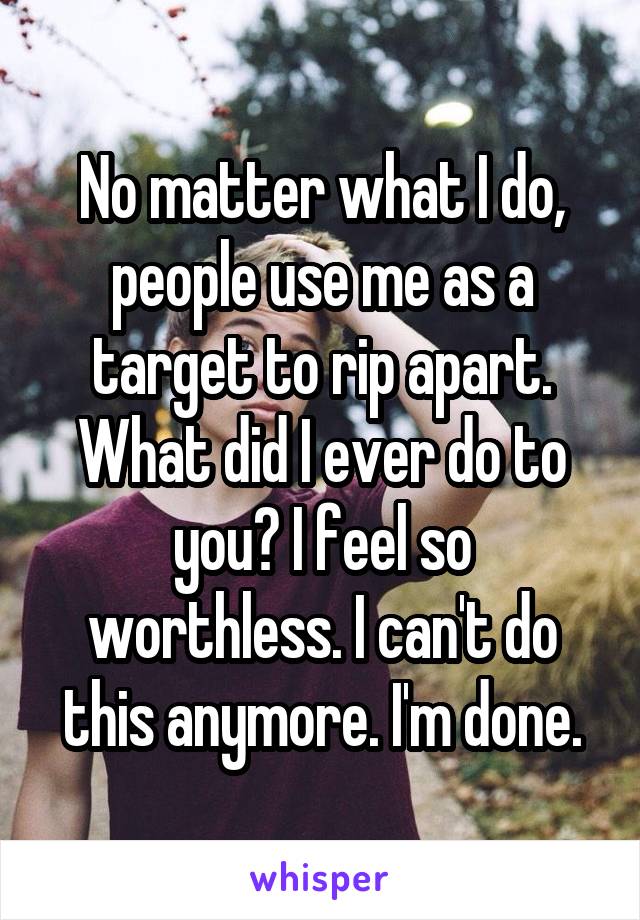 No matter what I do, people use me as a target to rip apart. What did I ever do to you? I feel so worthless. I can't do this anymore. I'm done.