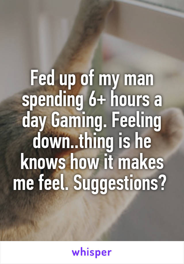 Fed up of my man spending 6+ hours a day Gaming. Feeling down..thing is he knows how it makes me feel. Suggestions? 