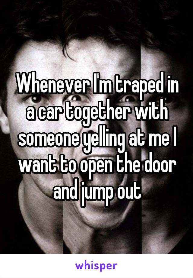 Whenever I'm traped in a car together with someone yelling at me I want to open the door and jump out