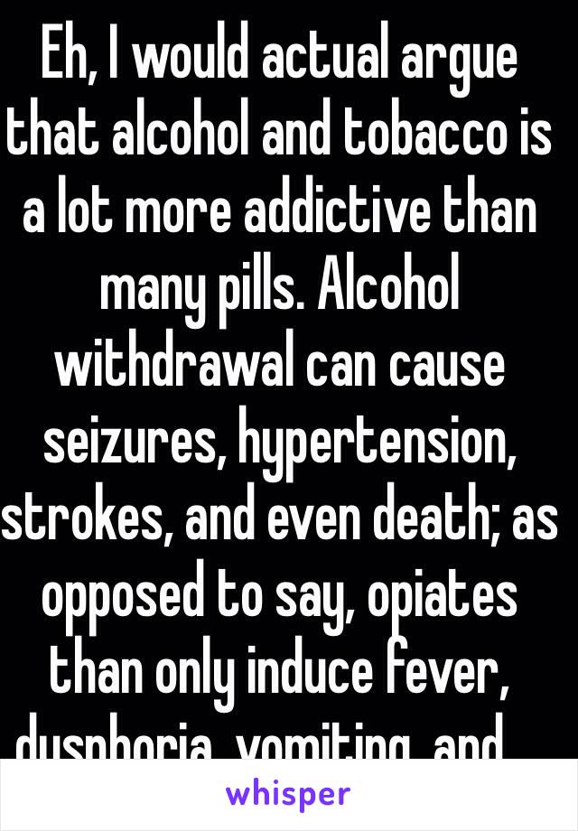 Eh, I would actual argue that alcohol and tobacco is a lot more addictive than many pills. Alcohol withdrawal can cause seizures, hypertension, strokes, and even death; as opposed to say, opiates than only induce fever, dysphoria, vomiting, and ...