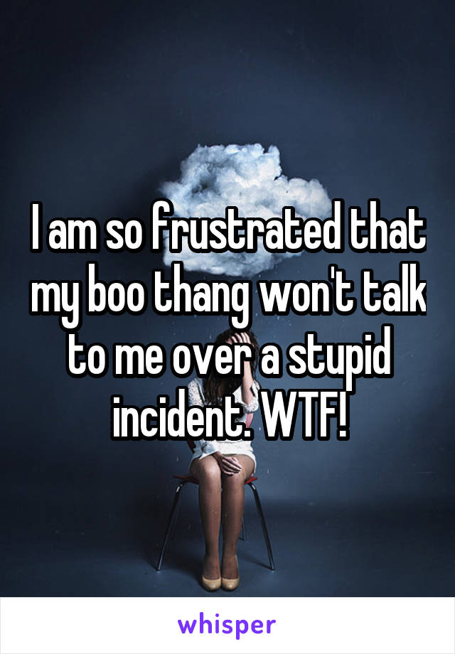 I am so frustrated that my boo thang won't talk to me over a stupid incident. WTF!