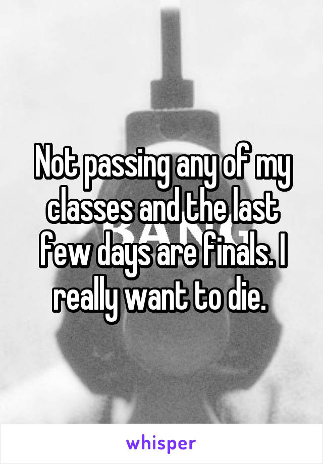 Not passing any of my classes and the last few days are finals. I really want to die. 