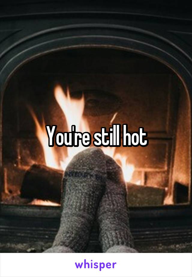 You're still hot