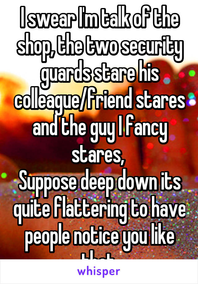 I swear I'm talk of the shop, the two security guards stare his colleague/friend stares and the guy I fancy stares, 
Suppose deep down its quite flattering to have people notice you like that.