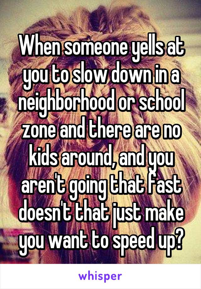 When someone yells at you to slow down in a neighborhood or school zone and there are no kids around, and you aren't going that fast doesn't that just make you want to speed up?