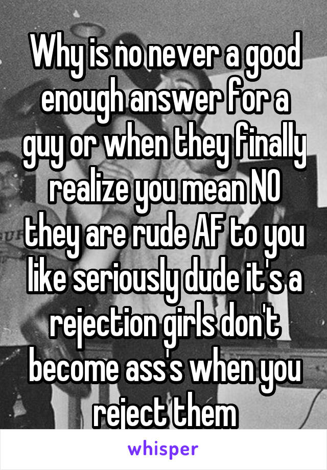 Why is no never a good enough answer for a guy or when they finally realize you mean NO they are rude AF to you like seriously dude it's a rejection girls don't become ass's when you reject them