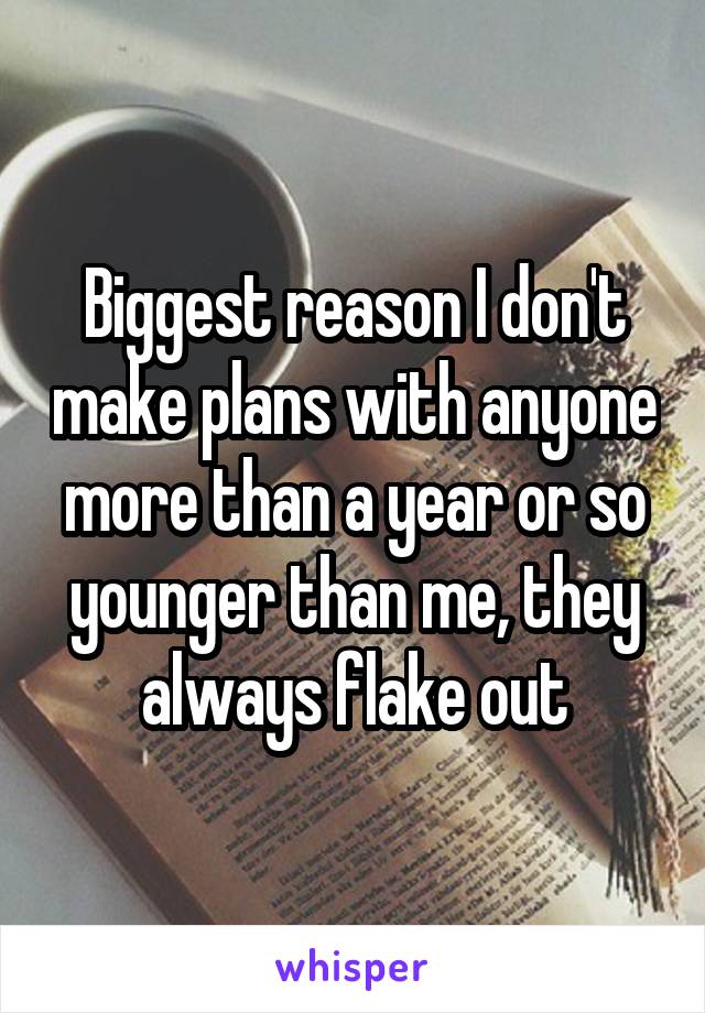 Biggest reason I don't make plans with anyone more than a year or so younger than me, they always flake out