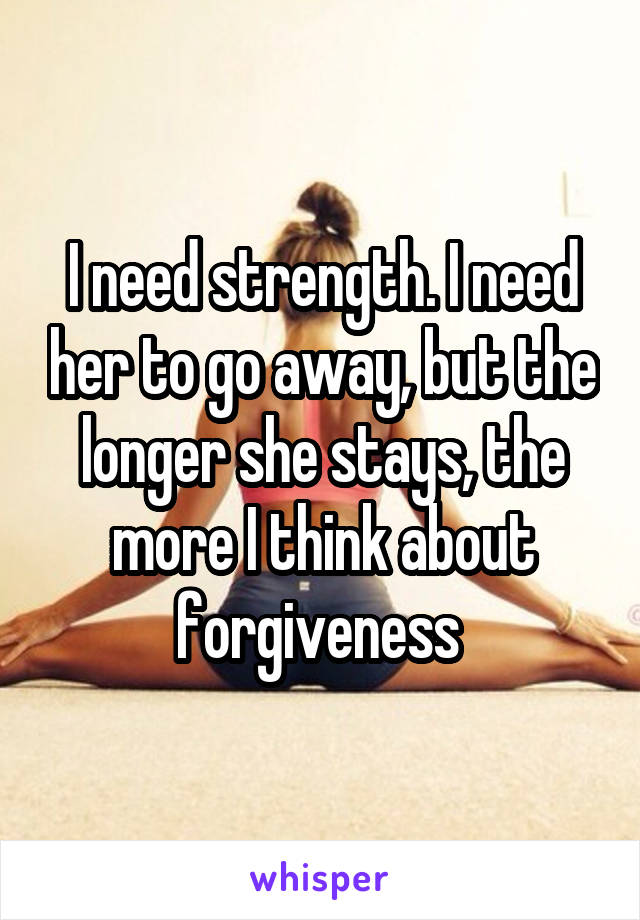 I need strength. I need her to go away, but the longer she stays, the more I think about forgiveness 