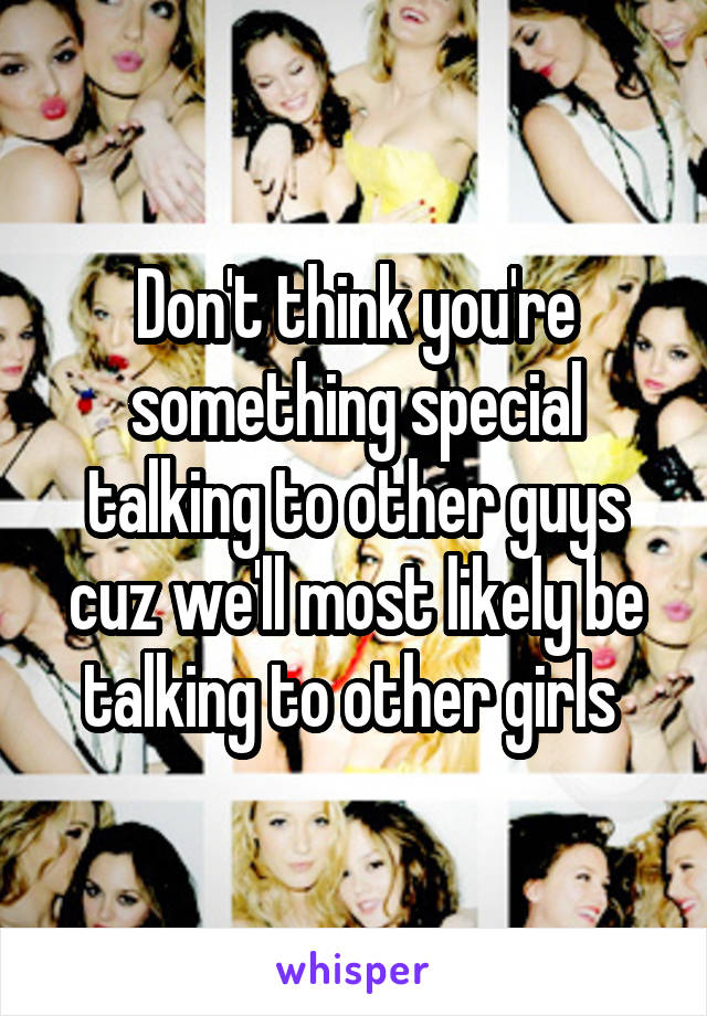 Don't think you're something special talking to other guys cuz we'll most likely be talking to other girls 