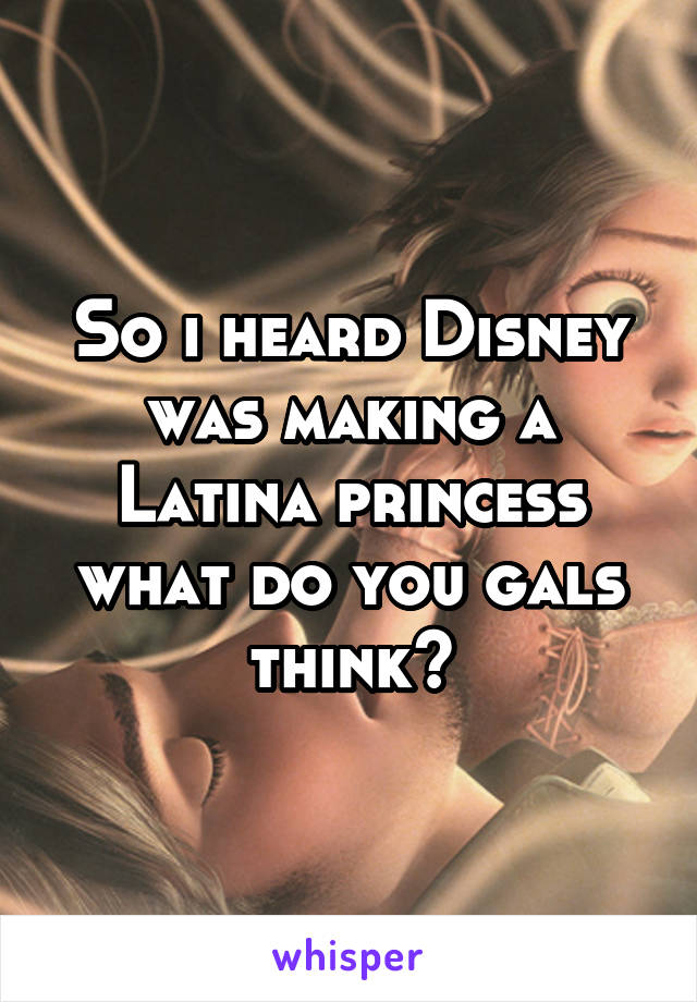 So i heard Disney was making a Latina princess what do you gals think?