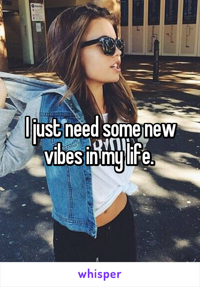 I just need some new vibes in my life. 