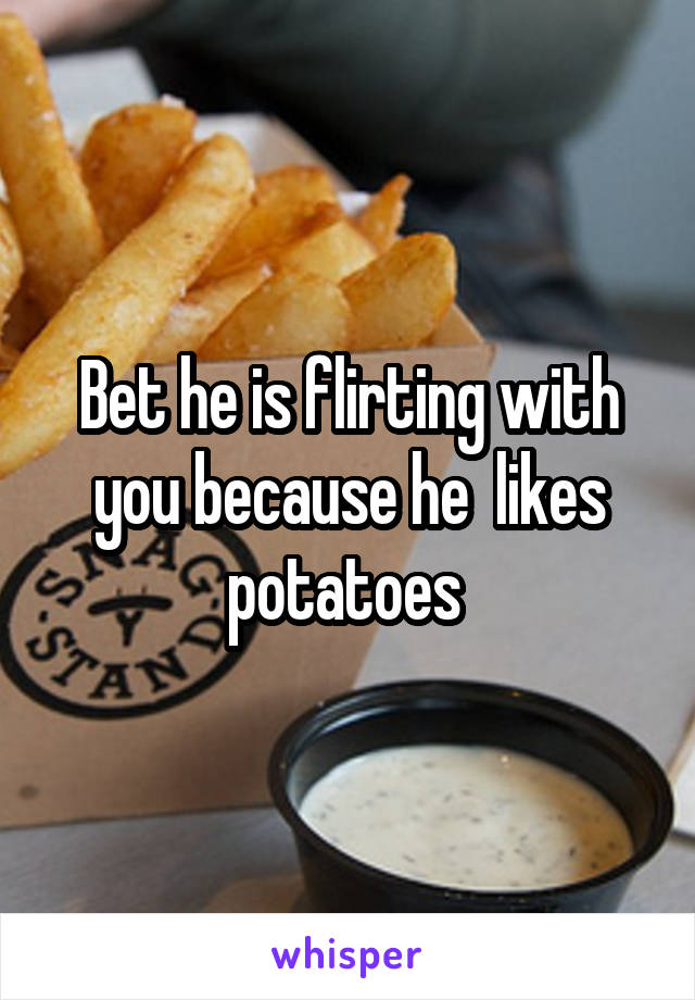 Bet he is flirting with you because he  likes potatoes 