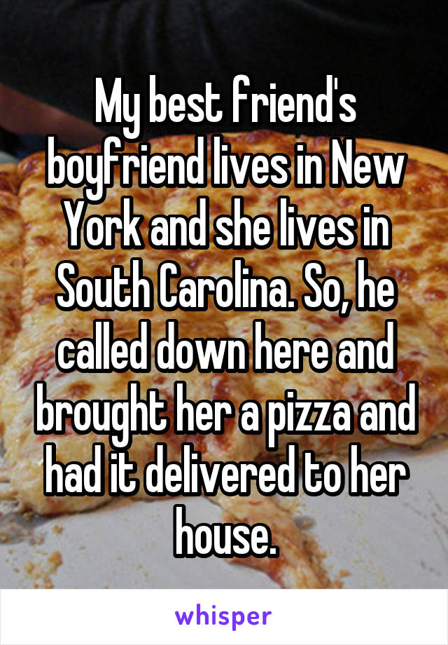 My best friend's boyfriend lives in New York and she lives in South Carolina. So, he called down here and brought her a pizza and had it delivered to her house.
