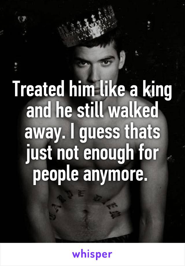 Treated him like a king and he still walked away. I guess thats just not enough for people anymore. 