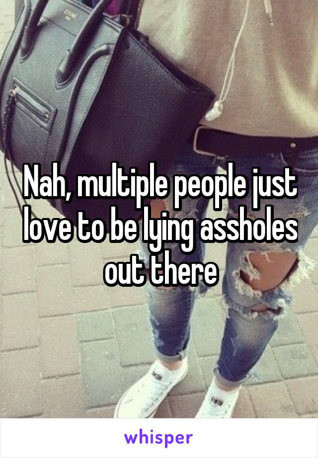 Nah, multiple people just love to be lying assholes out there