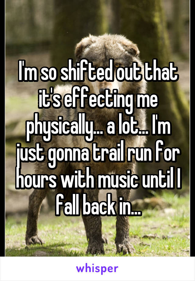 I'm so shifted out that it's effecting me physically... a lot... I'm just gonna trail run for hours with music until I fall back in...