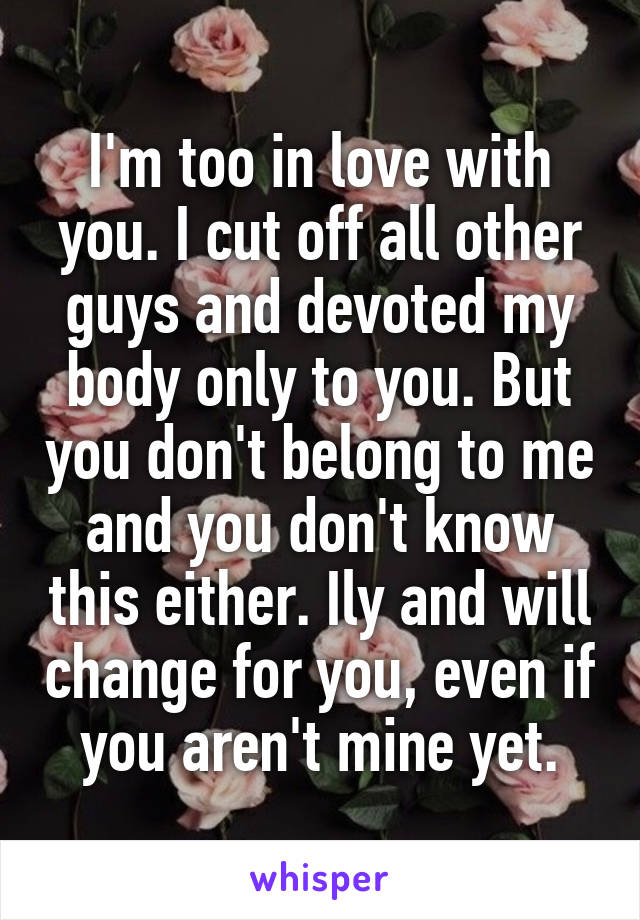 I'm too in love with you. I cut off all other guys and devoted my body only to you. But you don't belong to me and you don't know this either. Ily and will change for you, even if you aren't mine yet.