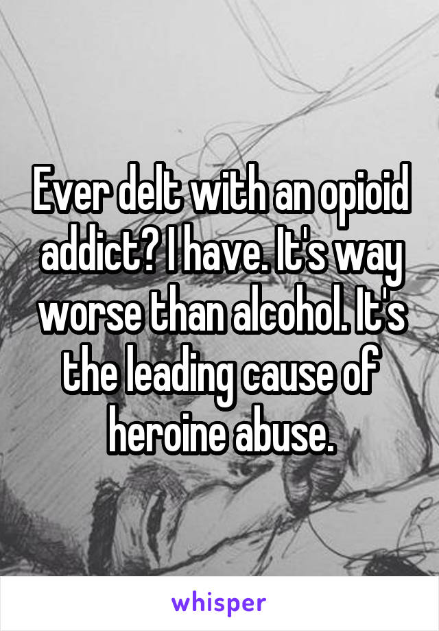 Ever delt with an opioid addict? I have. It's way worse than alcohol. It's the leading cause of heroine abuse.