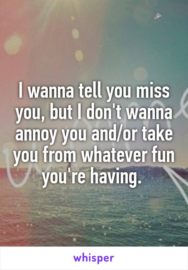 I wanna tell you miss you, but I don't wanna annoy you and/or take you from whatever fun you're having. 