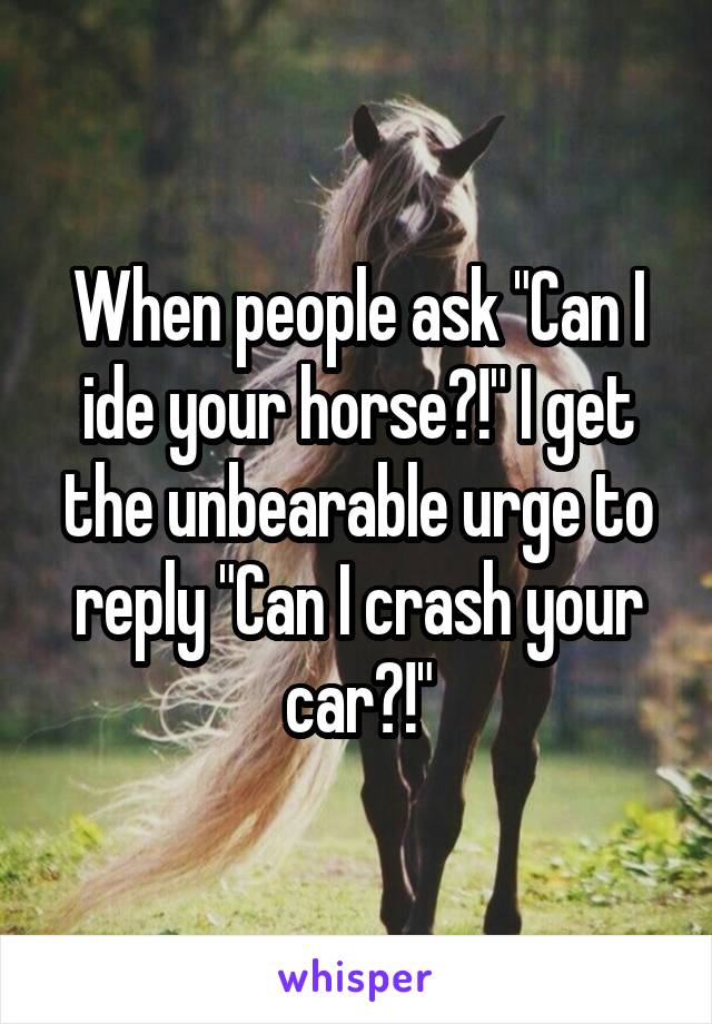 When people ask "Can I ide your horse?!" I get the unbearable urge to reply "Can I crash your car?!"