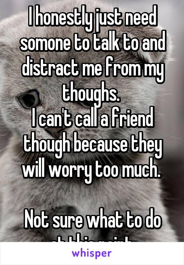 I honestly just need somone to talk to and distract me from my thoughs. 
I can't call a friend though because they will worry too much. 

Not sure what to do at this point.