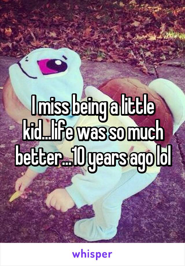 I miss being a little kid...life was so much better...10 years ago lol