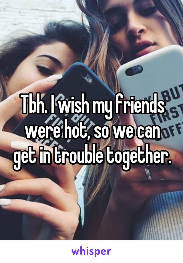 Tbh. I wish my friends were hot, so we can get in trouble together.