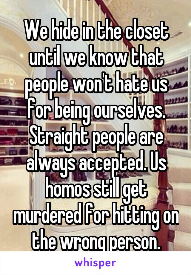 We hide in the closet until we know that people won't hate us for being ourselves. Straight people are always accepted. Us homos still get murdered for hitting on the wrong person.