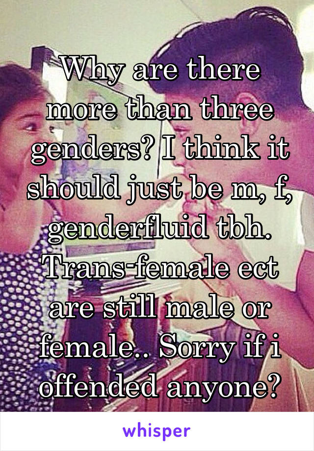 Why are there more than three genders? I think it should just be m, f, genderfluid tbh. Trans-female ect are still male or female.. Sorry if i offended anyone😅