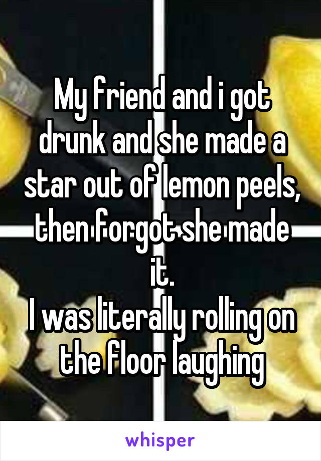 My friend and i got drunk and she made a star out of lemon peels, then forgot she made it.
I was literally rolling on the floor laughing