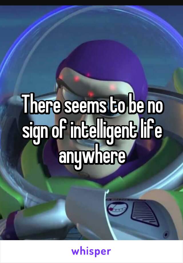 There seems to be no sign of intelligent life anywhere