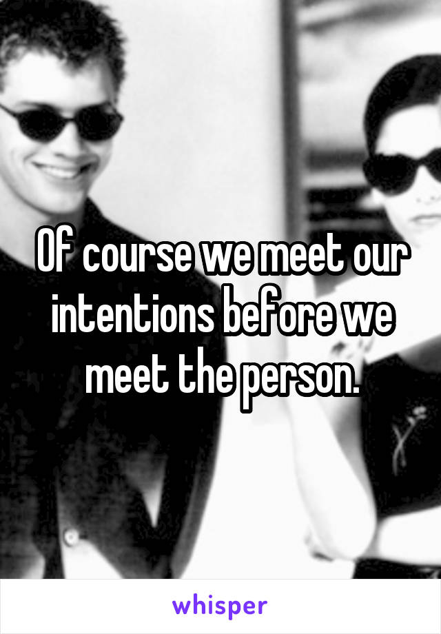 Of course we meet our intentions before we meet the person.