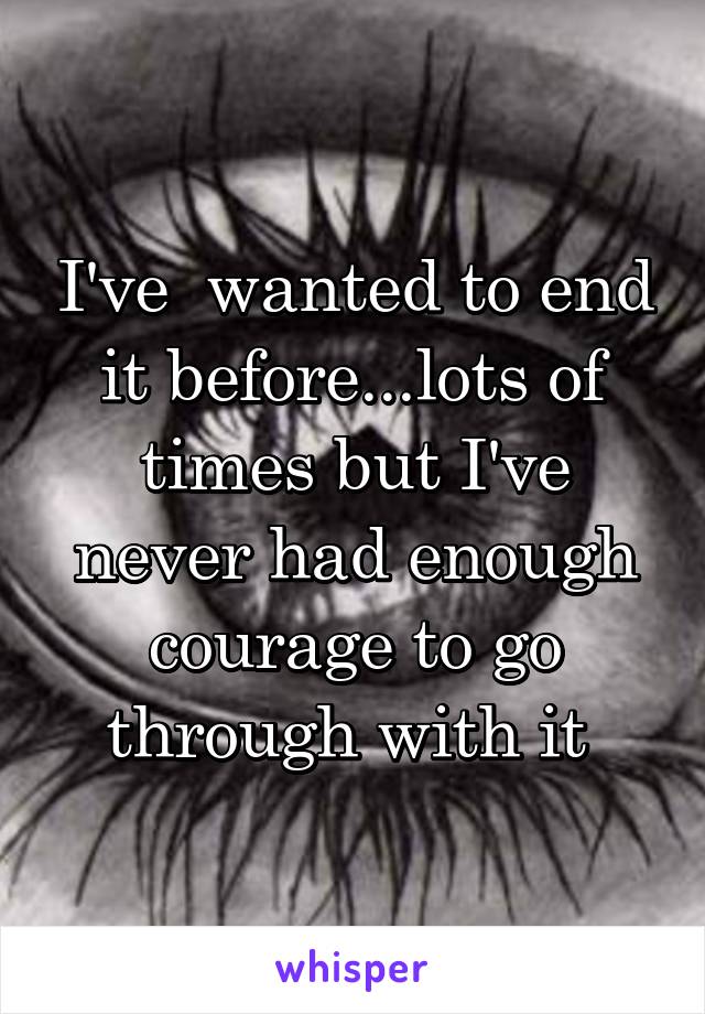 I've  wanted to end it before...lots of times but I've never had enough courage to go through with it 