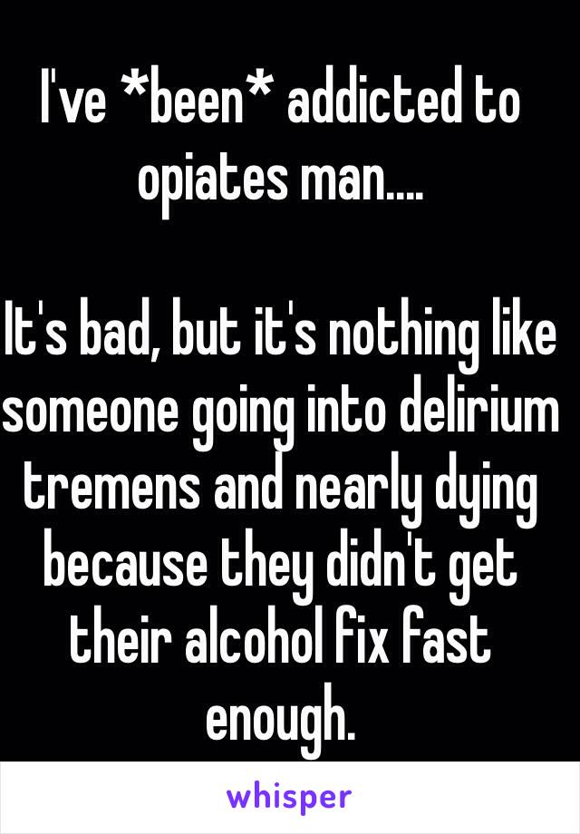 I've *been* addicted to opiates man....

It's bad, but it's nothing like someone going into delirium tremens and nearly dying because they didn't get their alcohol fix fast enough.